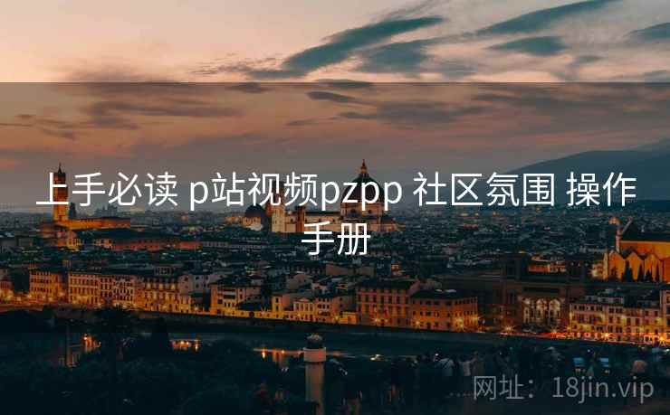 上手必读 p站视频pzpp 社区氛围 操作手册