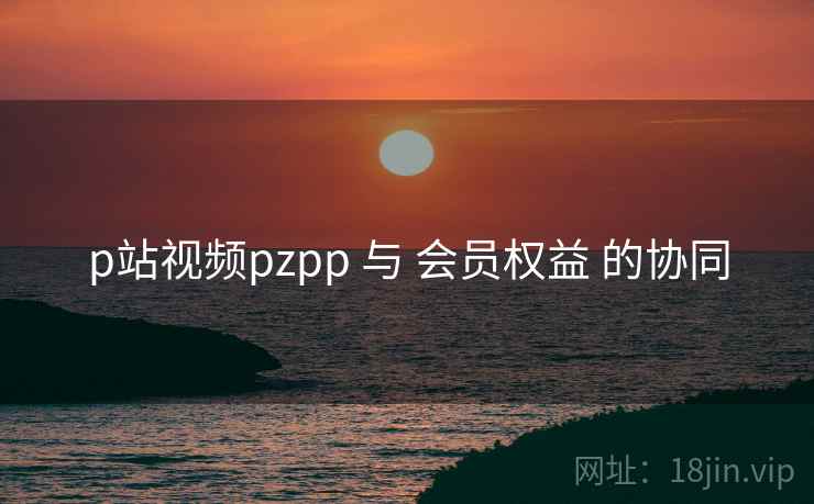 p站视频pzpp 与 会员权益 的协同 p站视频pzpp 与 会员权益 的协同