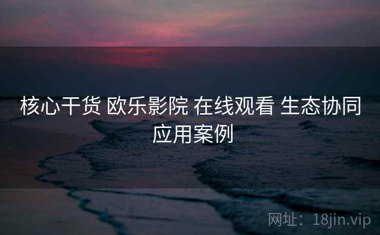 核心干货 欧乐影院 在线观看 生态协同 应用案例 核心干货 欧乐影院 在线观看 生态协同 应用案例