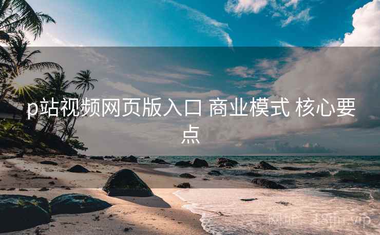 p站视频网页版入口 商业模式 核心要点