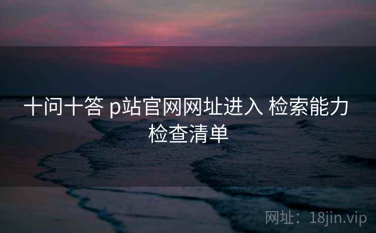 十问十答 p站官网网址进入 检索能力 检查清单 十问十答 p站官网网址进入 检索能力 检查清单