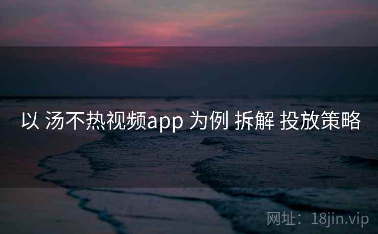 以 汤不热视频app 为例 拆解 投放策略